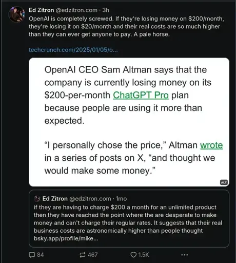 ‪Ed Zitron‬ ‪@edzitron.com‬ · 3h OpenAI is completely screwed. If they're losing money on $200/month, they're losing it on $20/month and their real costs are so much higher than they can ever get anyone to pay. A pale horse. - Screenshot from an article: https://techcrunch.com/2025/01/05/openai-is-losing-money-on-its-pricey-chatgpt-pro-plan-ceo-sam-altman-says/