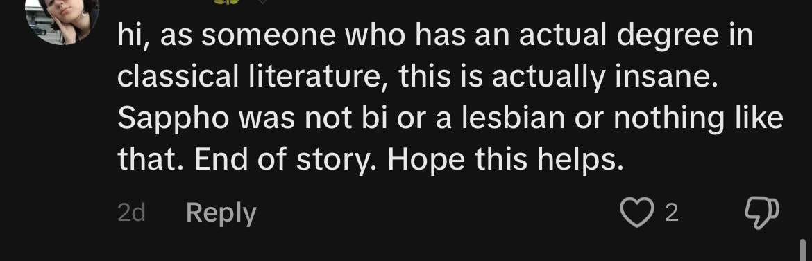 Screenshot of a comment: "hi, as someone who has an actual degree in classical literature, this is actually insane. Sappho was not bi or a lesbian or nothing like that End of Story. Hope this helps."