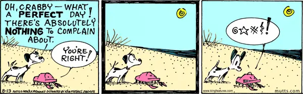 A dog and crab are sitting at the beach. The dog says, "Oh, Crabby -- what a perfect day! There's absolutely nothing to complain about." The crab says, "You're right!" waits a moment, and then says a censored swear word.