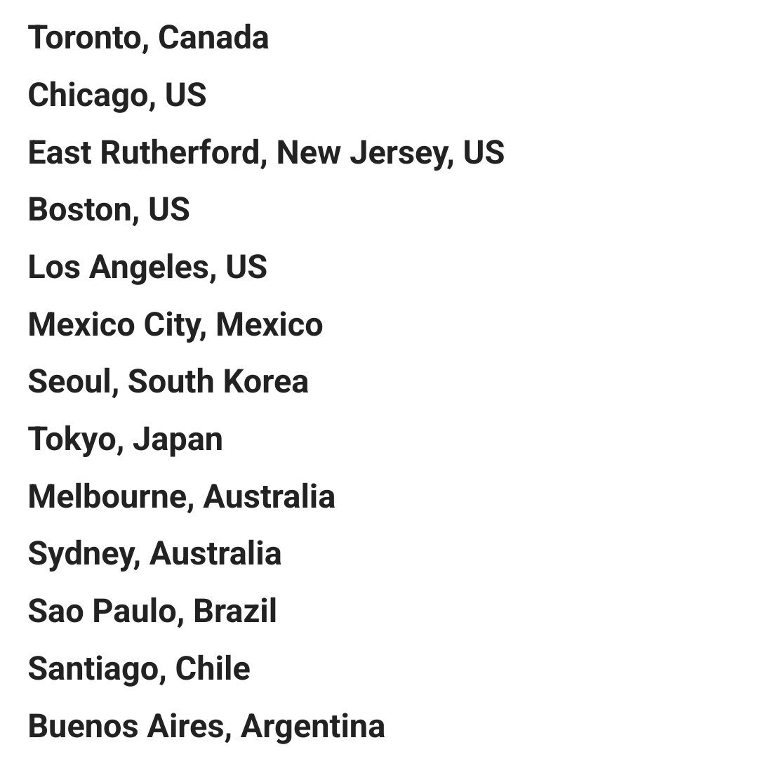 Toronto, Canada       
Chicago, US
East Rutherford, New Jersey, US  
Boston, US
Los Angeles, US     
Mexico City, Mexico
Seoul, South Korea
Tokyo, Japan
Melbourne, Australia
Sydney, Australia
Sao Paulo, Brazil  
Santiago, Chile   
Buenos Aires, Argentina