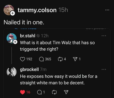 tammy.colson

Nailed it in one.

br.stahl
What s it about Tim Walz that has so triggered the right? 

gbrockell He exposes how easy it would be for a straight white man to be decent.