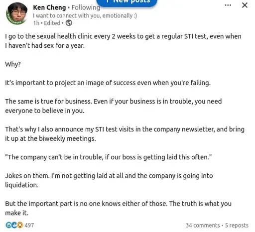 I go to the sexual health clinic every two weeks to get a regular STI test, even when I haven't had sex for a year.

Why?

it's important to project success even when you're failing. this is why I also announce it on the company newsletter.

they also think the company is doing well if the boss is getting laid this often.

both are wrong: they're getting laid off and I'm not getting laid