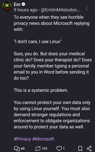 To everyone when they see horrible privacy news about Microsoft replying with: 

"I don't care, I use Linux"

Sure, you do. But does your medical clinic do? Does your therapist do? Does your family member typing a personal email to you in Word before sending it do too? 

This is a systemic problem. 

You cannot protect your own data only by using Linux yourself. You must also demand stronger regulations and enforcement to obligate organizations around to protect your data as well. 

#Privacy #Microsoft