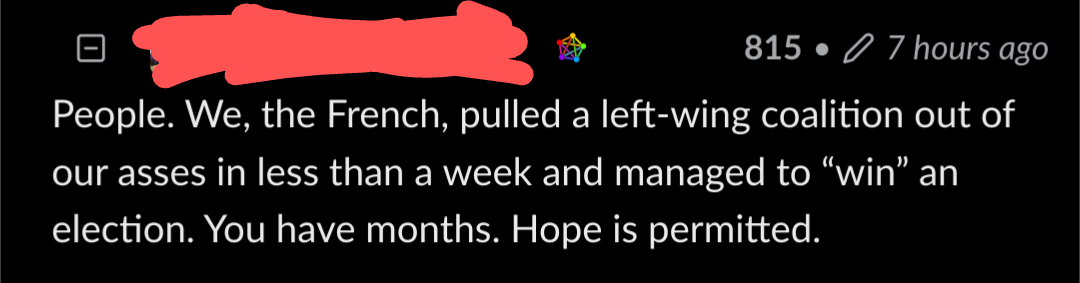 A lemmy comment with the following content: People. We, the French, pulled a left-wing coalition out of our asses in less than a week and managed to “win” an election. You have months. Hope is permitted.