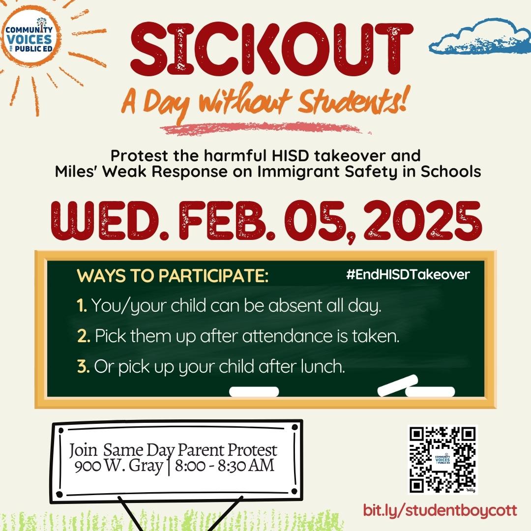 Image of details about Community Voices for Public Ed sickout. Text reads: SICKOUT, A Day without Students!, protest the harmful HISD takeover and Miles' weak response on immigrant safety in schools, Wed. Feb 5, 2025, Ways to participate: 1. You/your child can be absent all day, 2. Pick them up after attendance is taken, 3. Or pick your child up after lunch, Join same day parent protest, 900 W. Gray | 8:00 - 8:30 am, bit.ly/studentboycott