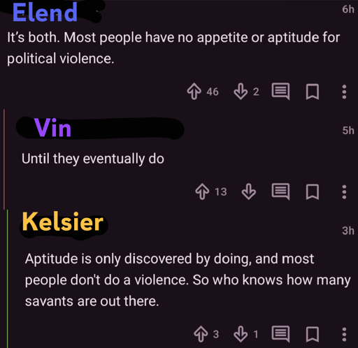 A screenshot of a converastion thread with usernames replaced with character names
Elend: It's both. Most people have no appetite or aptitude for political violence.
Vin : Until they eventually do
Kelsier: Aptitude is only discover by doing, and most people don't do a violence. So who knows how many savants are out there.