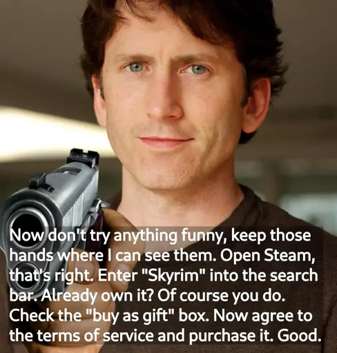 Todd Howard with a gun with the text: 'Now don't try anything funny, keep those hands where I can see them. Open Steam, that's right. Enter "Skyrim" into the search bar. Already own it? Of course you do. Check the "buy as gift" box. Now agree to the terms of service and purchase it. Good.'